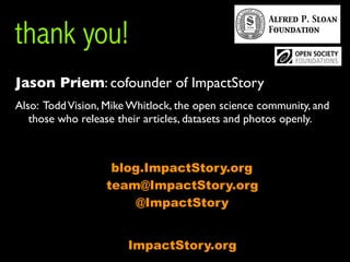 thank you!
Jason Priem: cofounder of ImpactStory
Also: Todd Vision, Mike Whitlock, the open science community, and
   those who release their articles, datasets and photos openly.



                   blog.ImpactStory.org
                  team@ImpactStory.org
                       @ImpactStory


                       ImpactStory.org
 