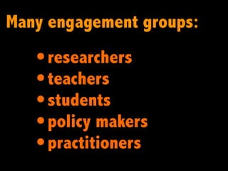 Many engagement groups:
   • researchers
   • teachers
   • students
   • policy makers
   • practitioners
 