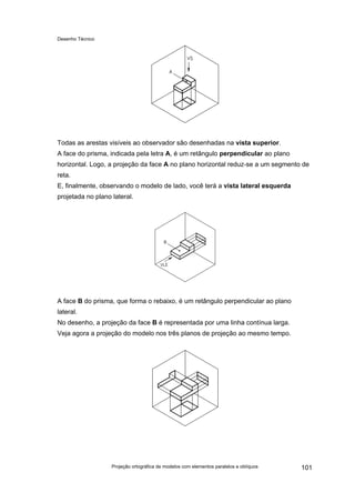 Desenho Técnico
Todas as arestas visíveis ao observador são desenhadas na vista superior.
A face do prisma, indicada pela letra A, é um retângulo perpendicular ao plano
horizontal. Logo, a projeção da face A no plano horizontal reduz-se a um segmento de
reta.
E, finalmente, observando o modelo de lado, você terá a vista lateral esquerda
projetada no plano lateral.
A face B do prisma, que forma o rebaixo, é um retângulo perpendicular ao plano
lateral.
No desenho, a projeção da face B é representada por uma linha contínua larga.
Veja agora a projeção do modelo nos três planos de projeção ao mesmo tempo.
Projeção ortográfica de modelos com elementos paralelos e oblíquos 101
 