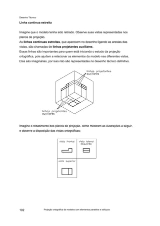 Desenho Técnico
Linha contínua estreita
Imagine que o modelo tenha sido retirado. Observe suas vistas representadas nos
planos de projeção.
As linhas contínuas estreitas, que aparecem no desenho ligando as arestas das
vistas, são chamadas de linhas projetantes auxiliares.
Essas linhas são importantes para quem está iniciando o estudo da projeção
ortográfica, pois ajudam a relacionar os elementos do modelo nas diferentes vistas.
Elas são imaginárias, por isso não são representadas no desenho técnico definitivo.
Imagine o rebatimento dos planos de projeção, como mostram as ilustrações a seguir,
e observe a disposição das vistas ortográficas:
Projeção ortográfica de modelos com elementos paralelos e oblíquos
102
 