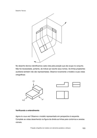 Desenho Técnico
No desenho técnico identificamos cada vista pela posição que ela ocupa no conjunto.
Não há necessidade, portanto, de indicar por escrito seus nomes. As linhas projetantes
auxiliares também não são representadas. Observe novamente o modelo e suas vistas
ortográficas:
Verificando o entendimento
Agora é a sua vez! Observe o modelo representado em perspectiva à esquerda.
Complete as vistas desenhando na figura da direita as linhas para contornos e arestas
visíveis.
Projeção ortográfica de modelos com elementos paralelos e oblíquos 103
 