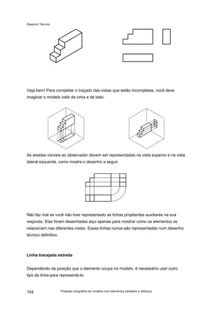 Desenho Técnico
Veja bem! Para completar o traçado das vistas que estão incompletas, você deve
imaginar o modelo visto de cima e de lado:
As arestas visíveis ao observador devem ser representadas na vista superior e na vista
lateral esquerda, como mostra o desenho a seguir.
Não faz mal se você não tiver representado as linhas projetantes auxiliares na sua
resposta. Elas foram desenhadas aqui apenas para mostrar como os elementos se
relacionam nas diferentes vistas. Essas linhas nunca são representadas num desenho
técnico definitivo.
Linha tracejada estreita
Dependendo da posição que o elemento ocupa no modelo, é necessário usar outro
tipo de linha para representá-lo.
Projeção ortográfica de modelos com elementos paralelos e oblíquos
104
 
