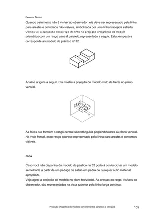 Desenho Técnico
Quando o elemento não é visível ao observador, ele deve ser representado pela linha
para arestas e contornos não visíveis, simbolizada por uma linha tracejada estreita.
Vamos ver a aplicação desse tipo de linha na projeção ortográfica do modelo
prismático com um rasgo central paralelo, representado a seguir. Esta perspectiva
corresponde ao modelo de plástico no
32:
Analise a figura a seguir. Ela mostra a projeção do modelo visto de frente no plano
vertical.
As faces que formam o rasgo central são retângulos perpendiculares ao plano vertical.
Na vista frontal, esse rasgo aparece representado pela linha para arestas e contornos
visíveis.
Dica
Caso você não disponha do modelo de plástico no 32 poderá confeccionar um modelo
semelhante a partir de um pedaço de sabão em pedra ou qualquer outro material
apropriado.
Veja agora a projeção do modelo no plano horizontal. As arestas do rasgo, visíveis ao
observador, são representadas na vista superior pela linha larga contínua.
Projeção ortográfica de modelos com elementos paralelos e oblíquos 105
 
