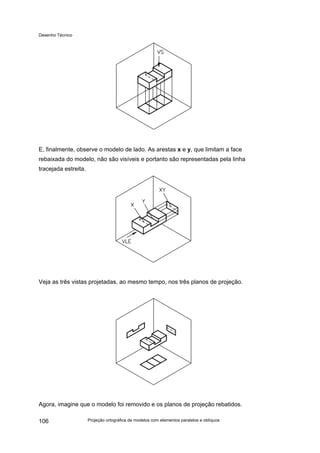 Desenho Técnico
E, finalmente, observe o modelo de lado. As arestas x e y, que limitam a face
rebaixada do modelo, não são visíveis e portanto são representadas pela linha
tracejada estreita.
Veja as três vistas projetadas, ao mesmo tempo, nos três planos de projeção.
Agora, imagine que o modelo foi removido e os planos de projeção rebatidos.
Projeção ortográfica de modelos com elementos paralelos e oblíquos
106
 