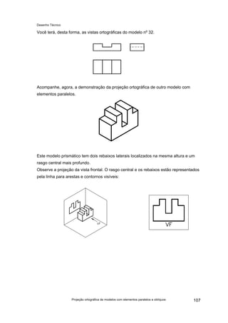 Desenho Técnico
Você terá, desta forma, as vistas ortográficas do modelo no
32.
Acompanhe, agora, a demonstração da projeção ortográfica de outro modelo com
elementos paralelos.
Este modelo prismático tem dois rebaixos laterais localizados na mesma altura e um
rasgo central mais profundo.
Observe a projeção da vista frontal. O rasgo central e os rebaixos estão representados
pela linha para arestas e contornos visíveis:
Projeção ortográfica de modelos com elementos paralelos e oblíquos 107
 