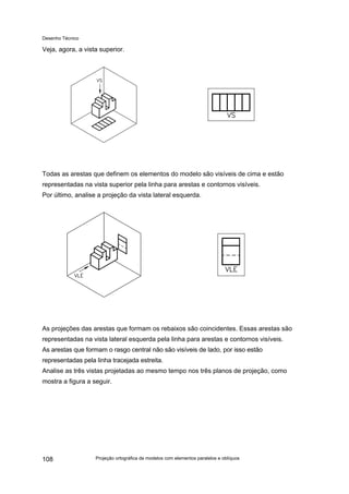 Desenho Técnico
Veja, agora, a vista superior.
Todas as arestas que definem os elementos do modelo são visíveis de cima e estão
representadas na vista superior pela linha para arestas e contornos visíveis.
Por último, analise a projeção da vista lateral esquerda.
As projeções das arestas que formam os rebaixos são coincidentes. Essas arestas são
representadas na vista lateral esquerda pela linha para arestas e contornos visíveis.
As arestas que formam o rasgo central não são visíveis de lado, por isso estão
representadas pela linha tracejada estreita.
Analise as três vistas projetadas ao mesmo tempo nos três planos de projeção, como
mostra a figura a seguir.
Projeção ortográfica de modelos com elementos paralelos e oblíquos
108
 
