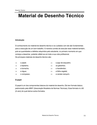 Desenho Técnico
Material de Desenho Técnico
Introdução
O conhecimento do material de desenho técnico e os cuidados com ele são fundamentais
para a execução de um bom trabalho. A maneira correta de executar esse material também,
pois as quantidades e defeitos adquiridos pelo estudante, no primeiro momento em que
começa a desenhar, poderão refletir-se em toda a sua vida profissional.
Os principais materiais de desenho técnico são:
⇒
⇒
⇒
⇒
⇒
⇒
⇒
⇒
⇒
⇒
o papel;
a lapiseira;
a borracha;
a régua;
o compasso;
o jogo de esquadro;
os gabaritos;
o transferidor;
a folha vegetal;
a caneta nanquim.
O papel
O papel é um dos componentes básicos do material de desenho. Ele tem formato básico,
padronizado pela ABNT (Associação Brasileira de Normas Técnicas). Esse formato é o A0
(A zero) do qual deriva outros formatos.
Material de Desenho Técnico 11
 