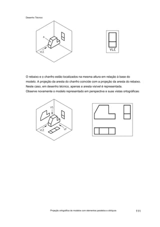 Desenho Técnico
O rebaixo e o chanfro estão localizados na mesma altura em relação à base do
modelo. A projeção da aresta do chanfro coincide com a projeção da aresta do rebaixo.
Neste caso, em desenho técnico, apenas a aresta visível é representada.
Observe novamente o modelo representado em perspectiva e suas vistas ortográficas:
Projeção ortográfica de modelos com elementos paralelos e oblíquos 111
 