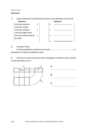 Desenho Técnico
Exercícios
1. Ligue corretamente os elementos da Coluna A aos elementos da Coluna B.
Coluna A Coluna B
linha para arestas e
contornos visíveis
• •
linha para arestas e
contornos não visíveis
• •
linha para relacionamento
de vistas
• •
•
2. Complete a frase.
As linhas projetantes auxiliares servem para ................. .............................. os
elementos do modelo nas diferentes vistas.
3. Escreva os nomes dos tipos de linhas empregadas no desenho técnico abaixo,
ao lado das letras a, b e c.
a)
.......................................................
b)
.......................................................
c)
.......................................................
Projeção ortográfica de modelos com elementos paralelos e oblíquos
112
 