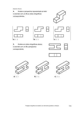 Desenho Técnico
4. Analise a perspectiva representada ao lado
e assinale com um X as vistas ortográficas
correspondentes.
a) ( ) b) ( ) c) ( )
5. Analise as vistas ortográficas abaixo
e assinale com um X a perspectiva
correspondente.
a) ( ) b) ( ) c) ( )
Projeção ortográfica de modelos com elementos paralelos e oblíquos 113
 