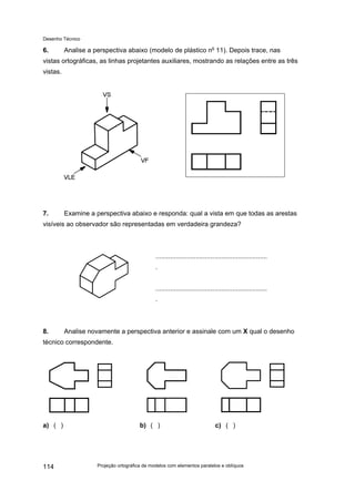 Desenho Técnico
6. Analise a perspectiva abaixo (modelo de plástico no
11). Depois trace, nas
vistas ortográficas, as linhas projetantes auxiliares, mostrando as relações entre as três
vistas.
7. Examine a perspectiva abaixo e responda: qual a vista em que todas as arestas
visíveis ao observador são representadas em verdadeira grandeza?
.............................................................
.
.............................................................
.
8. Analise novamente a perspectiva anterior e assinale com um X qual o desenho
técnico correspondente.
a) ( ) b) ( ) c) ( )
Projeção ortográfica de modelos com elementos paralelos e oblíquos
114
 