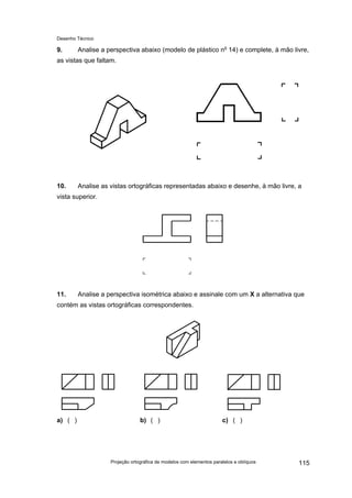 Desenho Técnico
9. Analise a perspectiva abaixo (modelo de plástico no
14) e complete, à mão livre,
as vistas que faltam.
10. Analise as vistas ortográficas representadas abaixo e desenhe, à mão livre, a
vista superior.
11. Analise a perspectiva isométrica abaixo e assinale com um X a alternativa que
contém as vistas ortográficas correspondentes.
a) ( ) b) ( ) c) ( )
Projeção ortográfica de modelos com elementos paralelos e oblíquos 115
 