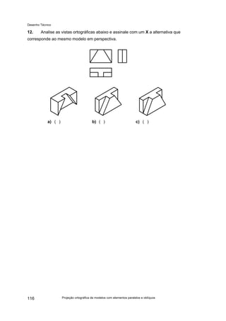 Desenho Técnico
12. Analise as vistas ortográficas abaixo e assinale com um X a alternativa que
corresponde ao mesmo modelo em perspectiva.
a) ( ) b) ( ) c) ( )
Projeção ortográfica de modelos com elementos paralelos e oblíquos
116
 