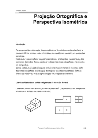 Desenho Técnico
Projeção Ortográfica e
Perspectiva Isométrica
Introdução
Para quem vai ler e interpretar desenhos técnicos, é muito importante saber fazer a
correspondência entre as vistas ortográficas e o modelo representado em perspectiva
isométrica.
Nesta aula, veja como fazer essa correspondência, analisando a representação dos
elementos do modelo (faces, arestas e vértices) nas vistas ortográficas e no desenho
em perspectiva.
Com a prática, logo você conseguirá formar uma imagem mental do modelo a partir
das vistas ortográficas, e será capaz de imaginar as vistas ortográficas a partir da
análise do modelo ou de sua representação em perspectiva isométrica.
Correspondência das vistas ortográficas às faces do modelo
Observe o prisma com rebaixo (modelo de plástico no
1) representado em perspectiva
isométrica e, ao lado, seu desenho técnico:
Projeção ortográfica e perspectiva isométrica 117
 