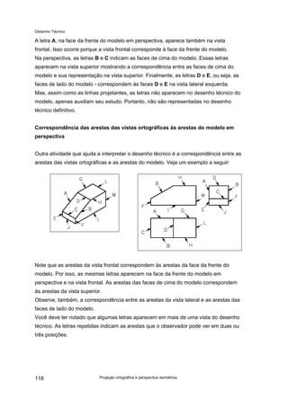 Desenho Técnico
A letra A, na face da frente do modelo em perspectiva, aparece também na vista
frontal. Isso ocorre porque a vista frontal corresponde à face da frente do modelo.
Na perspectiva, as letras B e C indicam as faces de cima do modelo. Essas letras
aparecem na vista superior mostrando a correspondência entre as faces de cima do
modelo e sua representação na vista superior. Finalmente, as letras D e E, ou seja, as
faces de lado do modelo - correspondem às faces D e E na vista lateral esquerda.
Mas, assim como as linhas projetantes, as letras não aparecem no desenho técnico do
modelo, apenas auxiliam seu estudo. Portanto, não são representadas no desenho
técnico definitivo.
Correspondência das arestas das vistas ortográficas às arestas do modelo em
perspectiva
Outra atividade que ajuda a interpretar o desenho técnico é a correspondência entre as
arestas das vistas ortográficas e as arestas do modelo. Veja um exemplo a seguir:
Note que as arestas da vista frontal correspondem às arestas da face da frente do
modelo. Por isso, as mesmas letras aparecem na face da frente do modelo em
perspectiva e na vista frontal. As arestas das faces de cima do modelo correspondem
às arestas da vista superior.
Observe, também, a correspondência entre as arestas da vista lateral e as arestas das
faces de lado do modelo.
Você deve ter notado que algumas letras aparecem em mais de uma vista do desenho
técnico. As letras repetidas indicam as arestas que o observador pode ver em duas ou
três posições.
Projeção ortográfica e perspectiva isométrica
118
 