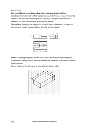 Desenho Técnico
Correspondência entre vistas ortográficas e perspectiva isométrica
Uma boa maneira de você verificar se está conseguindo formar a imagem mental do
objeto a partir de suas vistas ortográficas é esboçar a perspectiva isométrica de
modelos com base nestas vistas. Acompanhe o exemplo.
Siga as fases do traçado da perspectiva isométrica para descobrir as formas e os
elementos do modelo representado no desenho técnico a seguir:
1a
fase - Para traçar o prisma auxiliar você precisa das medidas aproximadas do
comprimento, da largura e da altura do modelo, que aparecem indicadas no desenho
técnico anterior.
Agora, veja como fica o traçado do prisma básico deste modelo:
Projeção ortográfica e perspectiva isométrica
120
 