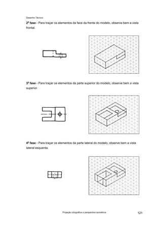 Desenho Técnico
2a
fase - Para traçar os elementos da face da frente do modelo, observe bem a vista
frontal.
3a
fase - Para traçar os elementos da parte superior do modelo, observe bem a vista
superior.
4a
fase - Para traçar os elementos da parte lateral do modelo, observe bem a vista
lateral esquerda.
Projeção ortográfica e perspectiva isométrica 121
 