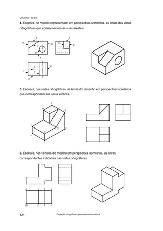 Desenho Técnico
4. Escreva, no modelo representado em perspectiva isométrica, as letras das vistas
ortográficas que correspondem às suas arestas.
5. Escreva, nas vistas ortográficas, as letras do desenho em perspectiva isométrica
que correspondem aos seus vértices.
6. Escreva, nos vértices do modelo em perspectiva isométrica, as letras
correspondentes indicadas nas vistas ortográficas.
Projeção ortográfica e perspectiva isométrica
124
 