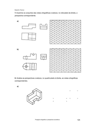 Desenho Técnico
7. Examine os conjuntos das vistas ortográficas e esboce, no reticulado da direita, a
perspectiva correspondente.
a)
b)
8. Analise as perspectivas e esboce, no quadriculado à direita, as vistas ortográficas
correspondentes.
a)
Projeção ortográfica e perspectiva isométrica 125
 