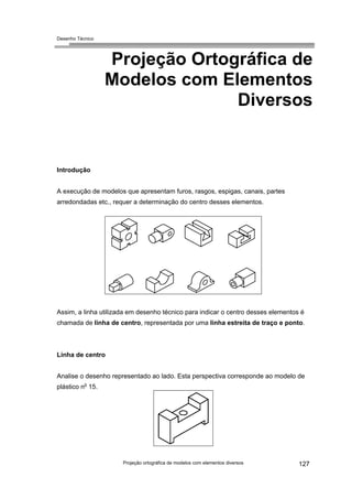 Desenho Técnico
Projeção Ortográfica de
Modelos com Elementos
Diversos
Introdução
A execução de modelos que apresentam furos, rasgos, espigas, canais, partes
arredondadas etc., requer a determinação do centro desses elementos.
Assim, a linha utilizada em desenho técnico para indicar o centro desses elementos é
chamada de linha de centro, representada por uma linha estreita de traço e ponto.
Linha de centro
Analise o desenho representado ao lado. Esta perspectiva corresponde ao modelo de
plástico no
15.
Projeção ortográfica de modelos com elementos diversos 127
 