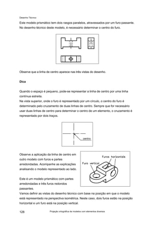 Desenho Técnico
Este modelo prismático tem dois rasgos paralelos, atravessados por um furo passante.
No desenho técnico deste modelo, é necessário determinar o centro do furo.
Observe que a linha de centro aparece nas três vistas do desenho.
Dica
Quando o espaço é pequeno, pode-se representar a linha de centro por uma linha
contínua estreita.
Na vista superior, onde o furo é representado por um círculo, o centro do furo é
determinado pelo cruzamento de duas linhas de centro. Sempre que for necessário
usar duas linhas de centro para determinar o centro de um elemento, o cruzamento é
representado por dois traços.
Observe a aplicação da linha de centro em
outro modelo com furos e partes
arredondadas. Acompanhe as explicações
analisando o modelo representado ao lado.
Este é um modelo prismático com partes
arredondadas e três furos redondos
passantes.
Vamos definir as vistas do desenho técnico com base na posição em que o modelo
está representado na perspectiva isométrica. Neste caso, dois furos estão na posição
horizontal e um furo está na posição vertical.
Projeção ortográfica de modelos com elementos diversos
128
 