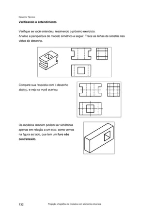 Desenho Técnico
Verificando o entendimento
Verifique se você entendeu, resolvendo o próximo exercício.
Analise a perspectiva do modelo simétrico a seguir. Trace as linhas de simetria nas
vistas do desenho.
Compare sua resposta com o desenho
abaixo, e veja se você acertou.
Os modelos também podem ser simétricos
apenas em relação a um eixo, como vemos
na figura ao lado, que tem um furo não
centralizado.
Projeção ortográfica de modelos com elementos diversos
132
 