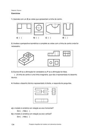 Desenho Técnico
Exercícios
1. Assinale com um X as vistas que apresentam a linha de centro.
a) ( ) b) ( ) c) ( ) d) ( )
2. Analise a perspectiva isométrica e complete as vistas com a linha de centro onde for
necessário.
3. Escreva V se a afirmação for verdadeira ou F se a afirmação for falsa.
( ) A linha de centro é uma linha imaginária, que não é representada no desenho
técnico.
4. Analise o desenho técnico representado à direita, e responda às perguntas.
a) o modelo é simétrico em relação ao eixo horizontal?
Sim ( ) Não ( )
b) o modelo é simétrico em relação ao eixo vertical?
Sim ( ) Não ( )
Projeção ortográfica de modelos com elementos diversos
134
 