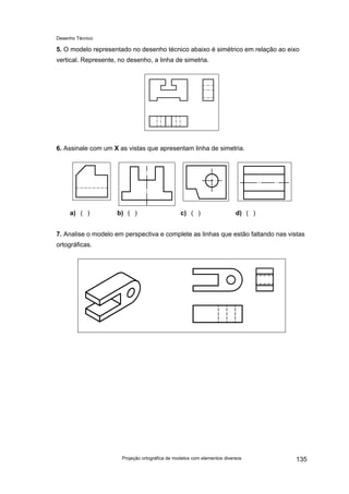 Desenho Técnico
5. O modelo representado no desenho técnico abaixo é simétrico em relação ao eixo
vertical. Represente, no desenho, a linha de simetria.
6. Assinale com um X as vistas que apresentam linha de simetria.
a) ( ) b) ( ) c) ( ) d) ( )
7. Analise o modelo em perspectiva e complete as linhas que estão faltando nas vistas
ortográficas.
Projeção ortográfica de modelos com elementos diversos 135
 