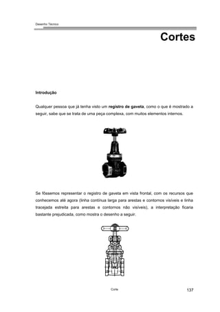 Desenho Técnico
Cortes
Introdução
Qualquer pessoa que já tenha visto um registro de gaveta, como o que é mostrado a
seguir, sabe que se trata de uma peça complexa, com muitos elementos internos.
Se fôssemos representar o registro de gaveta em vista frontal, com os recursos que
conhecemos até agora (linha contínua larga para arestas e contornos visíveis e linha
tracejada estreita para arestas e contornos não visíveis), a interpretação ficaria
bastante prejudicada, como mostra o desenho a seguir.
Corte 137
 