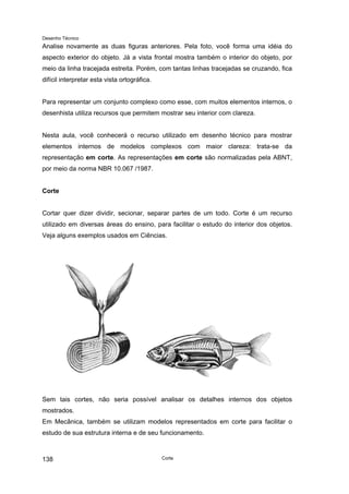Desenho Técnico
Analise novamente as duas figuras anteriores. Pela foto, você forma uma idéia do
aspecto exterior do objeto. Já a vista frontal mostra também o interior do objeto, por
meio da linha tracejada estreita. Porém, com tantas linhas tracejadas se cruzando, fica
difícil interpretar esta vista ortográfica.
Para representar um conjunto complexo como esse, com muitos elementos internos, o
desenhista utiliza recursos que permitem mostrar seu interior com clareza.
Nesta aula, você conhecerá o recurso utilizado em desenho técnico para mostrar
elementos internos de modelos complexos com maior clareza: trata-se da
representação em corte. As representações em corte são normalizadas pela ABNT,
por meio da norma NBR 10.067 /1987.
Corte
Cortar quer dizer dividir, secionar, separar partes de um todo. Corte é um recurso
utilizado em diversas áreas do ensino, para facilitar o estudo do interior dos objetos.
Veja alguns exemplos usados em Ciências.
Sem tais cortes, não seria possível analisar os detalhes internos dos objetos
mostrados.
Em Mecânica, também se utilizam modelos representados em corte para facilitar o
estudo de sua estrutura interna e de seu funcionamento.
Corte
138
 