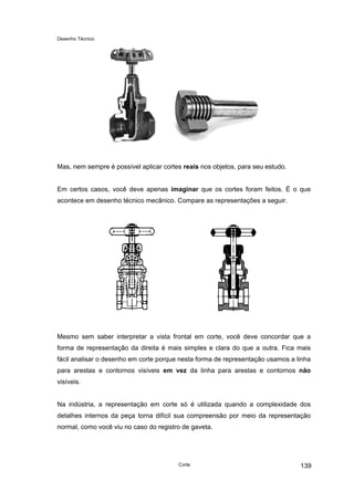 Desenho Técnico
Mas, nem sempre é possível aplicar cortes reais nos objetos, para seu estudo.
Em certos casos, você deve apenas imaginar que os cortes foram feitos. É o que
acontece em desenho técnico mecânico. Compare as representações a seguir.
Mesmo sem saber interpretar a vista frontal em corte, você deve concordar que a
forma de representação da direita é mais simples e clara do que a outra. Fica mais
fácil analisar o desenho em corte porque nesta forma de representação usamos a linha
para arestas e contornos visíveis em vez da linha para arestas e contornos não
visíveis.
Na indústria, a representação em corte só é utilizada quando a complexidade dos
detalhes internos da peça torna difícil sua compreensão por meio da representação
normal, como você viu no caso do registro de gaveta.
Corte 139
 