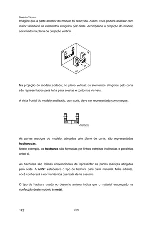 Desenho Técnico
Imagine que a parte anterior do modelo foi removida. Assim, você poderá analisar com
maior facilidade os elementos atingidos pelo corte. Acompanhe a projeção do modelo
secionado no plano de projeção vertical.
Na projeção do modelo cortado, no plano vertical, os elementos atingidos pelo corte
são representados pela linha para arestas e contornos visíveis.
A vista frontal do modelo analisado, com corte, deve ser representada como segue.
As partes maciças do modelo, atingidas pelo plano de corte, são representadas
hachuradas.
Neste exemplo, as hachuras são formadas por linhas estreitas inclinadas e paralelas
entre si.
As hachuras são formas convencionais de representar as partes maciças atingidas
pelo corte. A ABNT estabelece o tipo de hachura para cada material. Mais adiante,
você conhecerá a norma técnica que trata deste assunto.
O tipo de hachura usado no desenho anterior indica que o material empregado na
confecção deste modelo é metal.
Corte
142
 