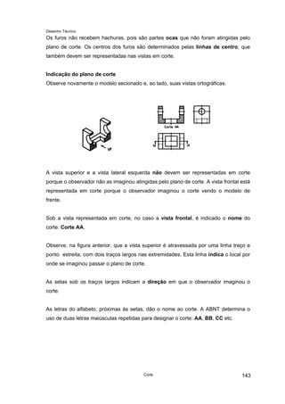 Desenho Técnico
Os furos não recebem hachuras, pois são partes ocas que não foram atingidas pelo
plano de corte. Os centros dos furos são determinados pelas linhas de centro, que
também devem ser representadas nas vistas em corte.
Indicação do plano de corte
Observe novamente o modelo secionado e, ao lado, suas vistas ortográficas.
A vista superior e a vista lateral esquerda não devem ser representadas em corte
porque o observador não as imaginou atingidas pelo plano de corte. A vista frontal está
representada em corte porque o observador imaginou o corte vendo o modelo de
frente.
Sob a vista representada em corte, no caso a vista frontal, é indicado o nome do
corte: Corte AA.
Observe, na figura anterior, que a vista superior é atravessada por uma linha traço e
ponto estreita, com dois traços largos nas extremidades. Esta linha indica o local por
onde se imaginou passar o plano de corte.
As setas sob os traços largos indicam a direção em que o observador imaginou o
corte.
As letras do alfabeto, próximas às setas, dão o nome ao corte. A ABNT determina o
uso de duas letras maiúsculas repetidas para designar o corte: AA, BB, CC etc.
Corte 143
 
