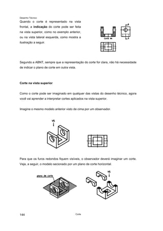Desenho Técnico
Quando o corte é representado na vista
frontal, a indicação do corte pode ser feita
na vista superior, como no exemplo anterior,
ou na vista lateral esquerda, como mostra a
ilustração a seguir.
Segundo a ABNT, sempre que a representação do corte for clara, não há necessidade
de indicar o plano de corte em outra vista.
Corte na vista superior
Como o corte pode ser imaginado em qualquer das vistas do desenho técnico, agora
você vai aprender a interpretar cortes aplicados na vista superior.
Imagine o mesmo modelo anterior visto de cima por um observador.
Para que os furos redondos fiquem visíveis, o observador deverá imaginar um corte.
Veja, a seguir, o modelo secionado por um plano de corte horizontal.
Corte
144
 