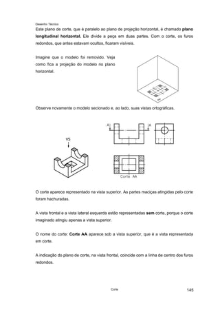 Desenho Técnico
Este plano de corte, que é paralelo ao plano de projeção horizontal, é chamado plano
longitudinal horizontal. Ele divide a peça em duas partes. Com o corte, os furos
redondos, que antes estavam ocultos, ficaram visíveis.
Imagine que o modelo foi removido. Veja
como fica a projeção do modelo no plano
horizontal.
Observe novamente o modelo secionado e, ao lado, suas vistas ortográficas.
O corte aparece representado na vista superior. As partes maciças atingidas pelo corte
foram hachuradas.
A vista frontal e a vista lateral esquerda estão representadas sem corte, porque o corte
imaginado atingiu apenas a vista superior.
O nome do corte: Corte AA aparece sob a vista superior, que é a vista representada
em corte.
A indicação do plano de corte, na vista frontal, coincide com a linha de centro dos furos
redondos.
Corte 145
 