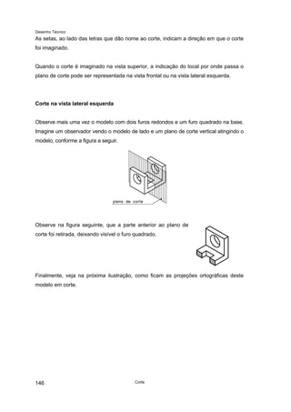 Desenho Técnico
As setas, ao lado das letras que dão nome ao corte, indicam a direção em que o corte
foi imaginado.
Quando o corte é imaginado na vista superior, a indicação do local por onde passa o
plano de corte pode ser representada na vista frontal ou na vista lateral esquerda.
Corte na vista lateral esquerda
Observe mais uma vez o modelo com dois furos redondos e um furo quadrado na base.
Imagine um observador vendo o modelo de lado e um plano de corte vertical atingindo o
modelo, conforme a figura a seguir.
Observe na figura seguinte, que a parte anterior ao plano de
corte foi retirada, deixando visível o furo quadrado.
Finalmente, veja na próxima ilustração, como ficam as projeções ortográficas deste
modelo em corte.
Corte
146
 