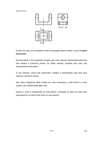 Desenho Técnico
O plano de corte, que é paralelo ao plano de projeção lateral, recebe o nome de plano
transversal.
Na vista lateral, o furo quadrado, atingido pelo corte, aparece representado pela linha
para arestas e contornos visíveis. As partes maciças, atingidas pelo corte, são
representadas hachuradas.
O furo redondo, visível pelo observador, também é representado pela linha para
arestas e contornos visíveis.
Nas vistas ortográficas deste modelo em corte transversal, a vista frontal e a vista
superior são representadas sem corte.
Quando o corte é representado na vista lateral, a indicação do plano de corte tanto
pode aparecer na vista frontal como na vista superior.
Corte 147
 
