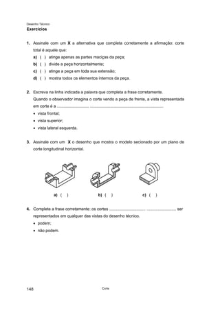 Desenho Técnico
Exercícios
1. Assinale com um X a alternativa que completa corretamente a afirmação: corte
total é aquele que:
a) ( ) atinge apenas as partes maciças da peça;
b) ( ) divide a peça horizontalmente;
c) ( ) atinge a peça em toda sua extensão;
d) ( ) mostra todos os elementos internos da peça.
2. Escreva na linha indicada a palavra que completa a frase corretamente.
Quando o observador imagina o corte vendo a peça de frente, a vista representada
em corte é a ............................ .................................................................
• vista frontal;
• vista superior;
• vista lateral esquerda.
3. Assinale com um X o desenho que mostra o modelo secionado por um plano de
corte longitudinal horizontal.
a) ( ) b) ( ) c) ( )
4. Complete a frase corretamente: os cortes ................................ .......................... ser
representados em qualquer das vistas do desenho técnico.
• podem;
• não podem.
Corte
148
 