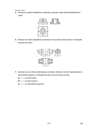 Desenho Técnico
5. Observe as vistas ortográficas e responda: qual das vistas está representada em
corte?
6. Observe as vistas ortográficas e responda: em qual das vistas aparece a indicação
do plano de corte?
7. Assinale com um X a(s) alternativa(s) correta(s). Quando o corte é representado na
vista lateral esquerda, a indicação do plano de corte pode ser feita:
a) ( ) na vista frontal;
b) ( ) na vista superior;
c) ( ) na vista lateral esquerda.
Corte 149
 