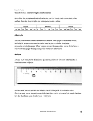 Desenho Técnico
Características e denominações das lapiseiras
As grafitas das lapiseiras são classificadas em macio e outros conforme a dureza das
grafitas. Eles são denominados por letras ou numerais e letras.
Macios Médios Duros
7B 6B 5B 4B 3B 2B B HB F H 2H 3H 4H 5H 6H 7H 8H 9H
A borracha
A borracha é um instrumento de desenho que serve para apagar. Ela deve ser macia,
flexível e ter as extremidades chanfradas para facilitar o trabalho de apagar.
A maneira correta de apagar é fixar o papel com a mão esquerda e com a direita fazer o
movimento de apagar da esquerda para a direita com a borracha.
A régua
A régua é um instrumento de desenho que serve para medir o modelo e transportar as
medidas obtidas no papel.
A unidade de medida utilizada em desenho técnico, em geral, é o milímetro (mm).
Como se pode ver na figura acima a distância entre o zero e o numero 1 da escala da régua
tem dez divisões e cada divisão mede 1 milímetro.
Material de Desenho Técnico 15
 