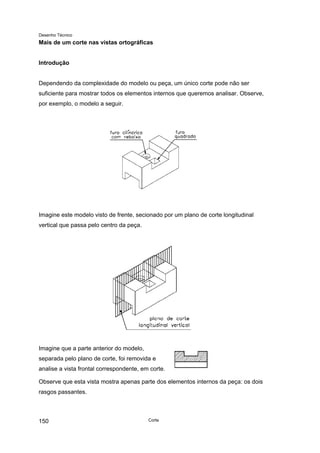 Desenho Técnico
Mais de um corte nas vistas ortográficas
Introdução
Dependendo da complexidade do modelo ou peça, um único corte pode não ser
suficiente para mostrar todos os elementos internos que queremos analisar. Observe,
por exemplo, o modelo a seguir.
Imagine este modelo visto de frente, secionado por um plano de corte longitudinal
vertical que passa pelo centro da peça.
Imagine que a parte anterior do modelo,
separada pelo plano de corte, foi removida e
analise a vista frontal correspondente, em corte.
Observe que esta vista mostra apenas parte dos elementos internos da peça: os dois
rasgos passantes.
Corte
150
 