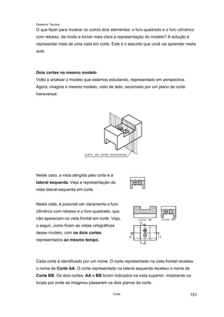 Desenho Técnico
O que fazer para mostrar os outros dois elementos: o furo quadrado e o furo cilíndrico
com rebaixo, de modo a tornar mais clara a representação do modelo? A solução é
representar mais de uma vista em corte. Este é o assunto que você vai aprender nesta
aula.
Dois cortes no mesmo modelo
Volte a analisar o modelo que estamos estudando, representado em perspectiva.
Agora, imagine o mesmo modelo, visto de lado, secionado por um plano de corte
transversal.
Neste caso, a vista atingida pelo corte é a
lateral esquerda. Veja a representação da
vista lateral esquerda em corte.
Nesta vista, é possível ver claramente o furo
cilíndrico com rebaixo e o furo quadrado, que
não apareciam na vista frontal em corte. Veja,
a seguir, como ficam as vistas ortográficas
desse modelo, com os dois cortes
representados ao mesmo tempo.
Cada corte é identificado por um nome. O corte representado na vista frontal recebeu
o nome de Corte AA. O corte representado na lateral esquerda recebeu o nome de
Corte BB. Os dois cortes: AA e BB foram indicados na vista superior, mostrando os
locais por onde se imaginou passarem os dois planos de corte.
Corte 151
 