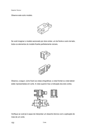 Desenho Técnico
Observe este outro modelo.
Se você imaginar o modelo secionado por dois cortes: um de frente e outro de lado,
todos os elementos do modelo ficarão perfeitamente visíveis.
Observe, a seguir, como ficam as vistas ortográficas: a vista frontal e a vista lateral
estão representadas em corte. A vista superior traz a indicação dos dois cortes.
Verifique se você já é capaz de interpretar um desenho técnico com a aplicação de
mais de um corte.
Corte
152
 