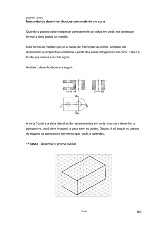Desenho Técnico
Interpretando desenhos técnicos com mais de um corte
Quando a pessoa sabe interpretar corretamente as vistas em corte, ela consegue
formar a idéia global do modelo.
Uma forma de mostrar que se é capaz de interpretar os cortes, consiste em
representar a perspectiva isométrica a partir das vistas ortográficas em corte. Esta é a
tarefa que vamos exercitar agora.
Analise o desenho técnico a seguir.
A vista frontal e a vista lateral estão representadas em corte, mas para desenhar a
perspectiva, você deve imaginar a peça sem os cortes. Depois, é só seguir os passos
do traçado da perspectiva isométrica que você já aprendeu.
1o
passo - Desenhar o prisma auxiliar
Corte 153
 