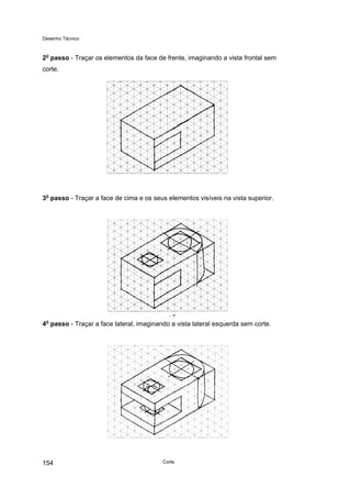 Desenho Técnico
2o
passo - Traçar os elementos da face de frente, imaginando a vista frontal sem
corte.
3o
passo - Traçar a face de cima e os seus elementos visíveis na vista superior.
4o
passo - Traçar a face lateral, imaginando a vista lateral esquerda sem corte.
Corte
154
 