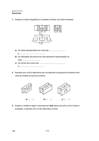 Desenho Técnico
Exercícios
1. Analise as vistas ortográficas e complete as frases nas linhas indicadas.
a) As vistas representadas em corte são ................................
e....................................................
b) As indicações dos planos de corte aparecem representadas na
vista....................................
c) Os nomes dos cortes são ...................................................
e..................................................
2. Assinale com um X a alternativa que corresponde à perspectiva isométrica sem
corte do modelo do exercício anterior.
a) ( ) b) ( ) c) ( )
3. Imagine o modelo a seguir, secionado por dois planos de corte, como mostra a
ilustração, e assinale com um X a alternativa correta.
Corte
156
 