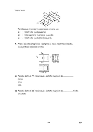 Desenho Técnico
As vistas que devem ser representadas em corte são:
a) ( ) vista frontal e vista superior;
b) ( ) vista superior e vista lateral esquerda;
c) ( ) vista frontal e vista lateral esquerda.
4. Analise as vistas ortográficas e complete as frases nas linhas indicadas,
escrevendo as respostas corretas.
a) As setas do Corte AA indicam que o corte foi imaginado de......................
frente;
cima;
lado.
b) As setas do Corte BB indicam que o corte foi imaginado de......................frente;
cima; lado.
Corte 157
 