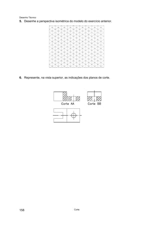 Desenho Técnico
5. Desenhe a perspectiva isométrica do modelo do exercício anterior.
6. Represente, na vista superior, as indicações dos planos de corte.
Corte
158
 