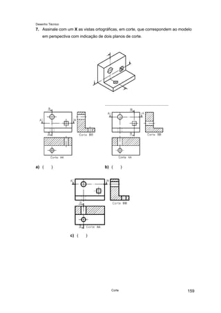 Desenho Técnico
7. Assinale com um X as vistas ortográficas, em corte, que correspondem ao modelo
em perspectiva com indicação de dois planos de corte.
a) ( ) b) ( )
c) ( )
Corte 159
 