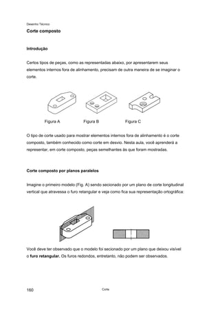 Desenho Técnico
Corte composto
Introdução
Certos tipos de peças, como as representadas abaixo, por apresentarem seus
elementos internos fora de alinhamento, precisam de outra maneira de se imaginar o
corte.
Figura A Figura B Figura C
O tipo de corte usado para mostrar elementos internos fora de alinhamento é o corte
composto, também conhecido como corte em desvio. Nesta aula, você aprenderá a
representar, em corte composto, peças semelhantes às que foram mostradas.
Corte composto por planos paralelos
Imagine o primeiro modelo (Fig. A) sendo secionado por um plano de corte longitudinal
vertical que atravessa o furo retangular e veja como fica sua representação ortográfica:
Você deve ter observado que o modelo foi secionado por um plano que deixou visível
o furo retangular. Os furos redondos, entretanto, não podem ser observados.
Corte
160
 